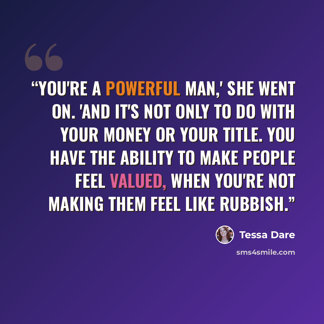 “You're a powerful man,' she went on. 'And it's not only to do with your money or your title. You have the ability to make people feel valued, when you're not making them feel like rubbish.” quote by Tessa Dare