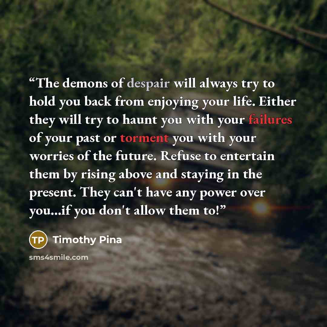 “The demons of despair will always try to hold you back from enjoying your life. Either they will try to haunt you with your failures of your past or torment you with your worries of the future. Refuse to entertain them by rising above and staying in the present. They can't have any power over…” quote by Timothy Pina