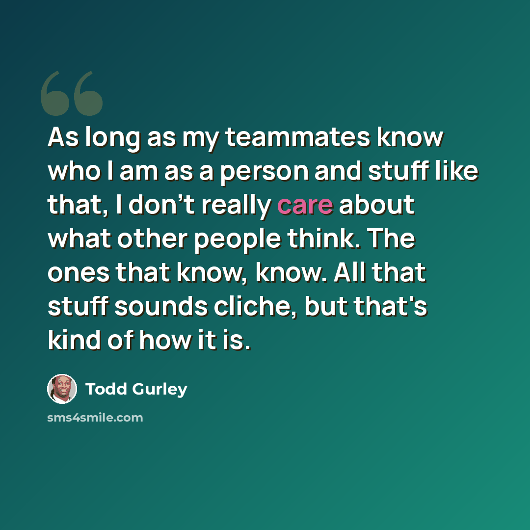 “As long as my teammates know who I am as a person and stuff like that, I don't really care about what other people think. The ones that know, know. All that stuff sounds cliche, but that's kind of how it is.” quote by Todd Gurley
