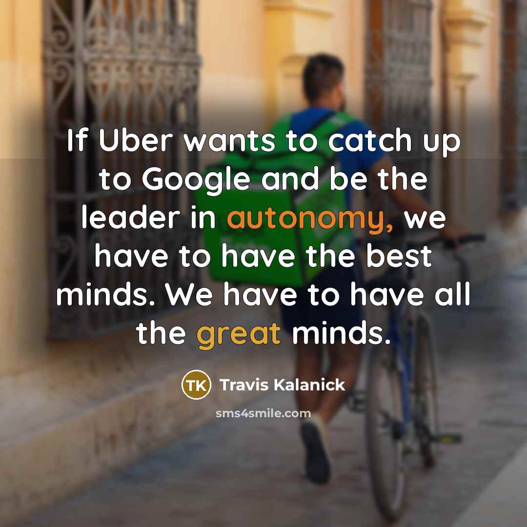“If Uber wants to catch up to Google and be the leader in autonomy, we have to have the best minds. We have to have all the great minds.” quote by Travis Kalanick