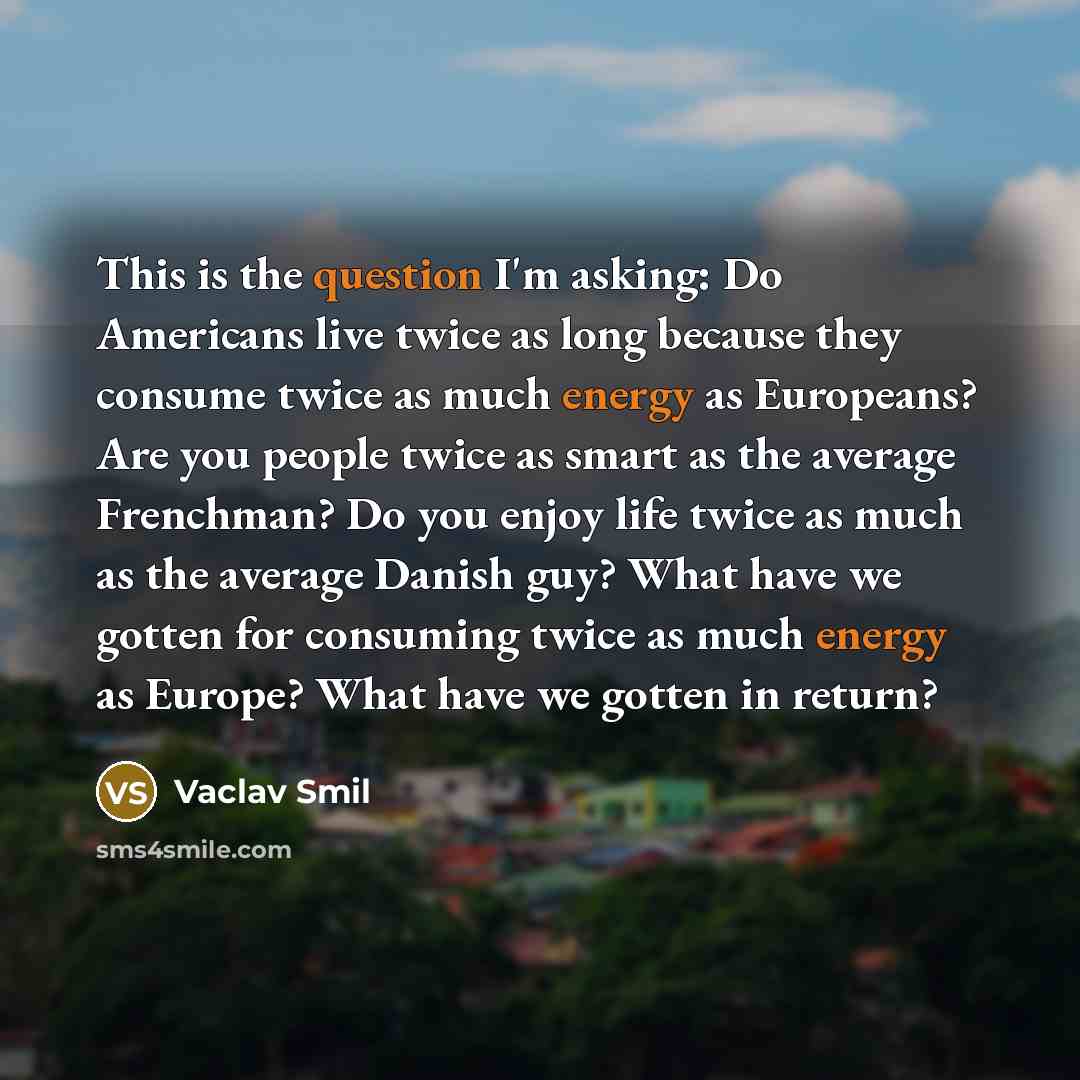 “This is the question I'm asking: Do Americans live twice as long because they consume twice as much energy as Europeans? Are you people twice as smart as the average Frenchman? Do you enjoy life twice as much as the average Danish guy? What have we gotten for consuming twice as much energy as…” quote by Vaclav Smil