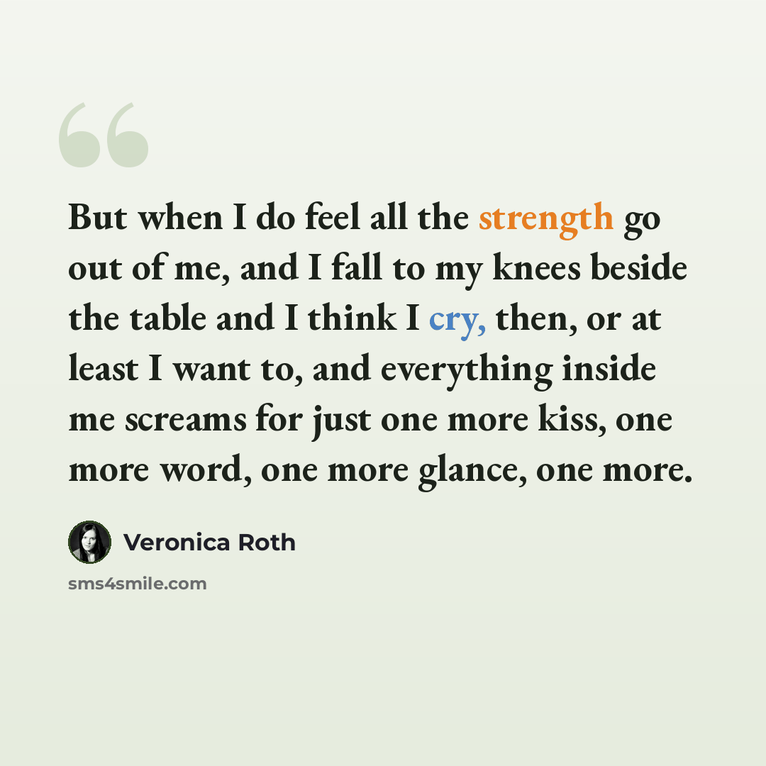 “But when I do feel all the strength go out of me, and I fall to my knees beside the table and I think I cry, then, or at least I want to, and everything inside me screams for just one more kiss, one more word, one more glance, one more.” quote by Veronica Roth