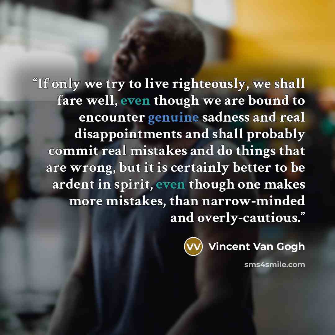 “If only we try to live righteously, we shall fare well, even though we are bound to encounter genuine sadness and real disappointments and shall probably commit real mistakes and do things that are wrong, but it is certainly better to be ardent in spirit, even though one makes more mistakes, than…” quote by Vincent Van Gogh