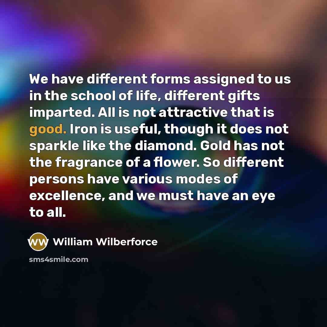 “We have different forms assigned to us in the school of life, different gifts imparted. All is not attractive that is good. Iron is useful, though it does not sparkle like the diamond. Gold has not the fragrance of a flower. So different persons have various modes of excellence, and we must have…” quote by William Wilberforce