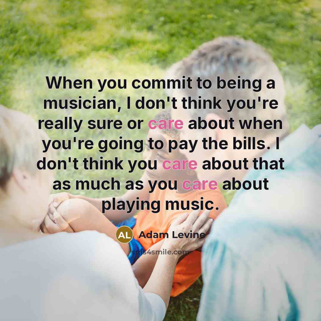 “When you commit to being a musician, I don't think you're really sure or care about when you're going to pay the bills. I don't think you care about that as much as you care about playing music.” quote by Adam Levine