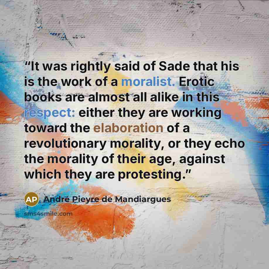 “It was rightly said of Sade that his is the work of a moralist. Erotic books are almost all alike in this respect: either they are working toward the elaboration of a revolutionary morality, or they echo the morality of their age, against which they are protesting.” quote by André Pieyre de Mandiargues