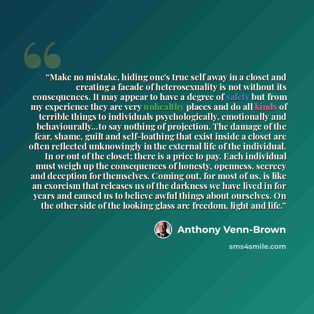 “Make no mistake, hiding one's true self away in a closet and creating a facade of heterosexuality is not without its consequences. It may appear to have a degree of safety but from my experience they are very unhealthy places and do all kinds of terrible things to individuals psychologically…” quote by Anthony Venn-Brown
