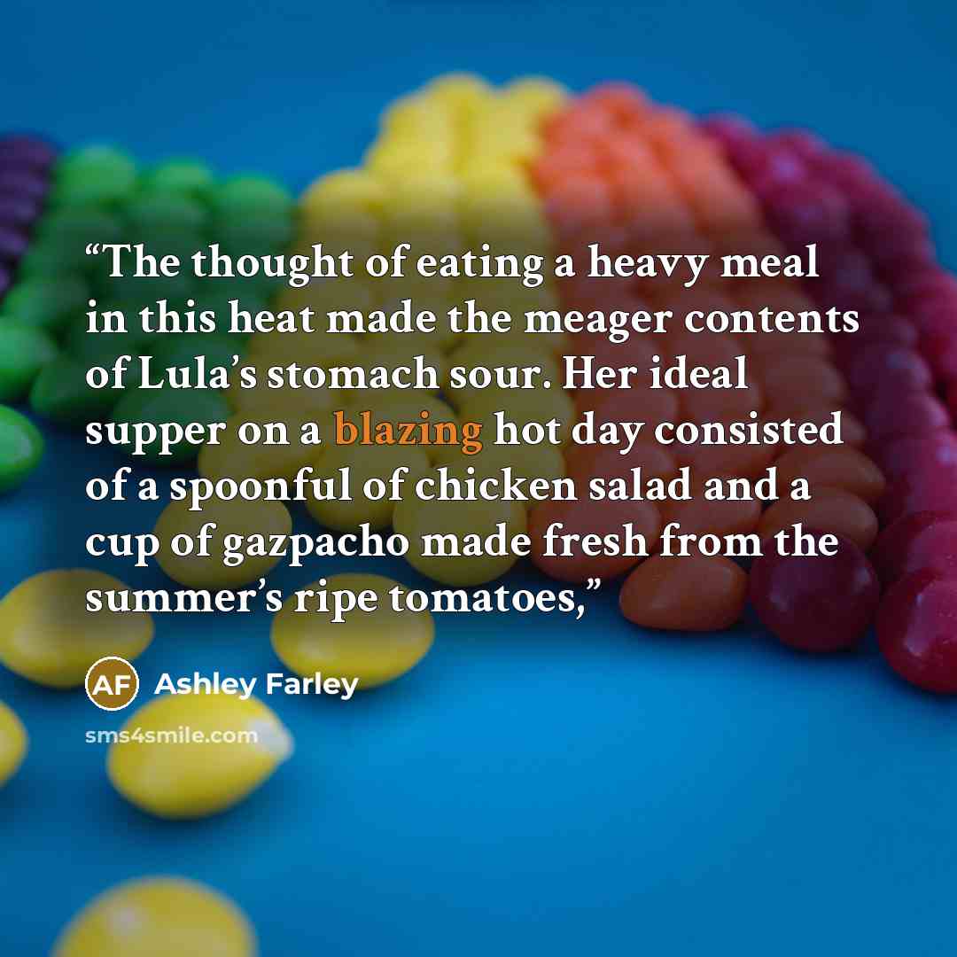 “The thought of eating a heavy meal in this heat made the meager contents of Lula’s stomach sour. Her ideal supper on a blazing hot day consisted of a spoonful of chicken salad and a cup of gazpacho made fresh from the summer’s ripe tomatoes,” quote by Ashley Farley