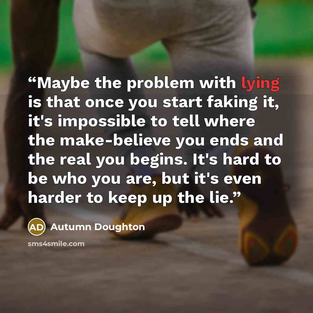 “Maybe the problem with lying is that once you start faking it, it's impossible to tell where the make-believe you ends and the real you begins. It's hard to be who you are, but it's even harder to keep up the lie.” quote by Autumn Doughton