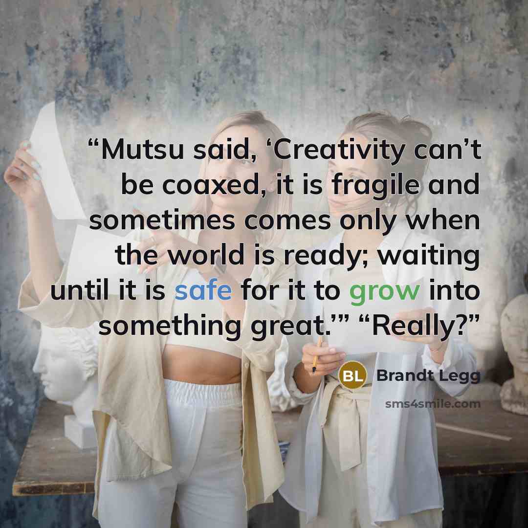 “Mutsu said, ‘Creativity can’t be coaxed, it is fragile and sometimes comes only when the world is ready; waiting until it is safe for it to grow into something great.’” “Really?” quote by Brandt Legg
