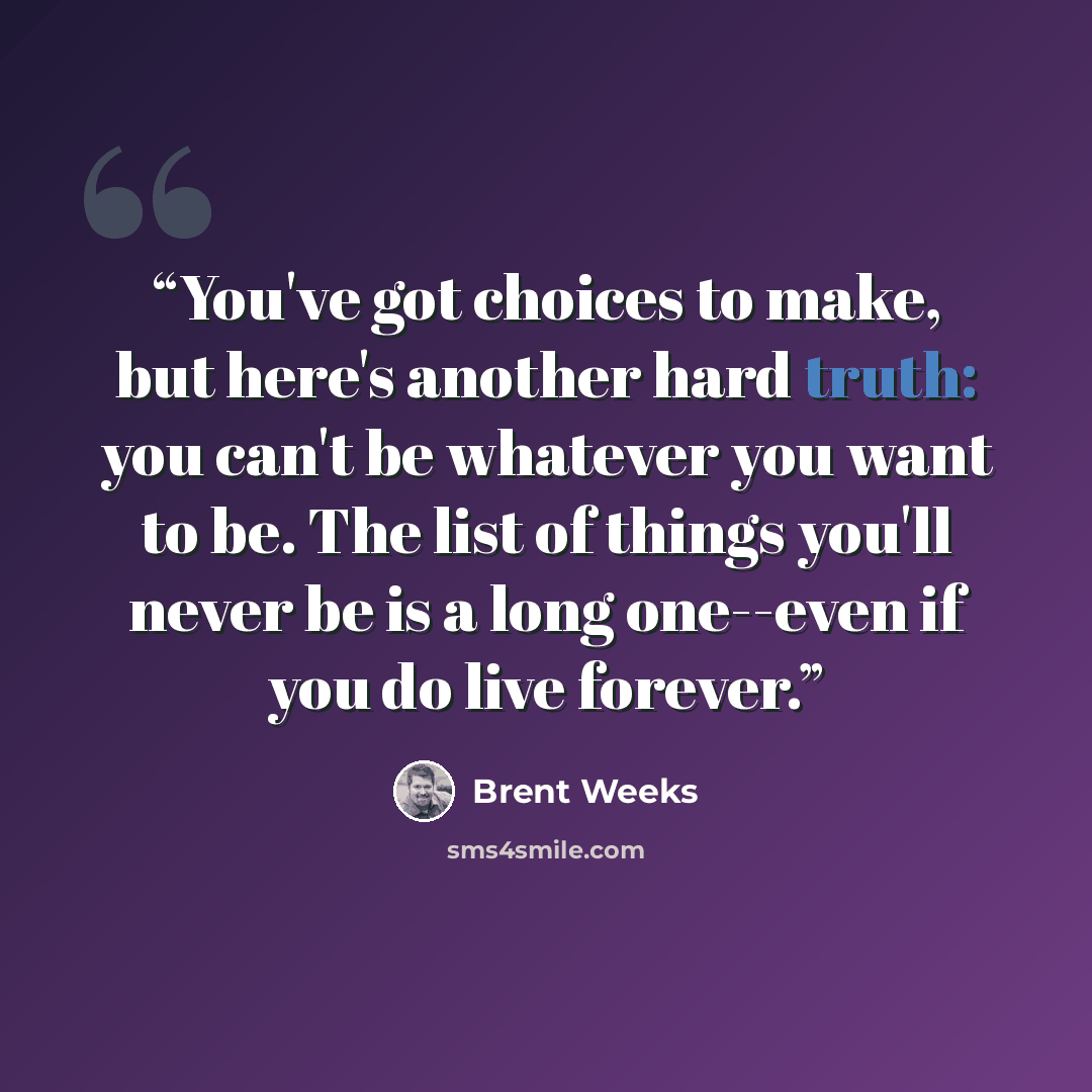 “You've got choices to make, but here's another hard truth: you can't be whatever you want to be. The list of things you'll never be is a long one--even if you do live forever.” quote by Brent Weeks