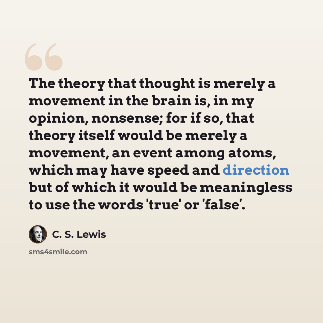 “The theory that thought is merely a movement in the brain is, in my opinion, nonsense; for if so, that theory itself would be merely a movement, an event among atoms, which may have speed and direction but of which it would be meaningless to use the words 'true' or 'false'.” quote by C. S. Lewis