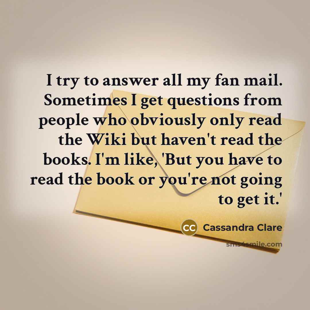 “I try to answer all my fan mail. Sometimes I get questions from people who obviously only read the Wiki but haven't read the books. I'm like, 'But you have to read the book or you're not going to get it.'” quote by Cassandra Clare