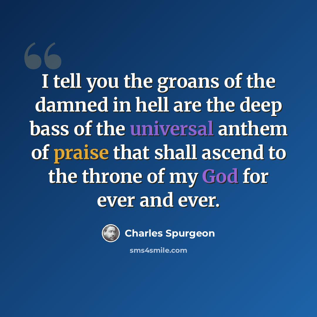 “I tell you the groans of the damned in hell are the deep bass of the universal anthem of praise that shall ascend to the throne of my God for ever and ever.” quote by Charles Spurgeon