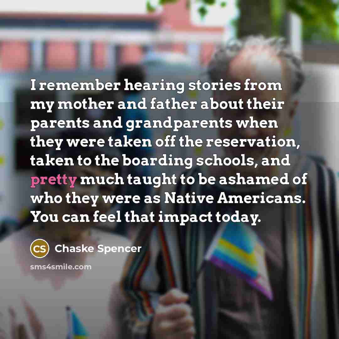 “I remember hearing stories from my mother and father about their parents and grandparents when they were taken off the reservation, taken to the boarding schools, and pretty much taught to be ashamed of who they were as Native Americans. You can feel that impact today.” quote by Chaske Spencer