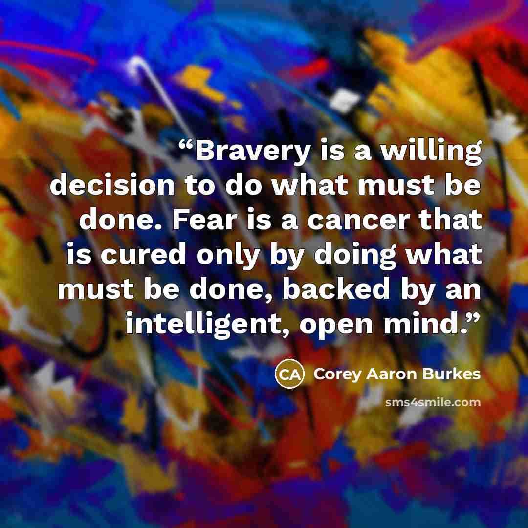 “Bravery is a willing decision to do what must be done. Fear is a cancer that is cured only by doing what must be done, backed by an intelligent, open mind.” quote by Corey Aaron Burkes