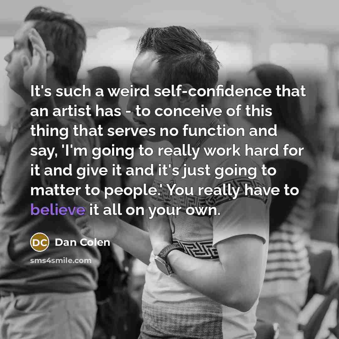 “It's such a weird self-confidence that an artist has - to conceive of this thing that serves no function and say, 'I'm going to really work hard for it and give it and it's just going to matter to people.' You really have to believe it all on your own.” quote by Dan Colen