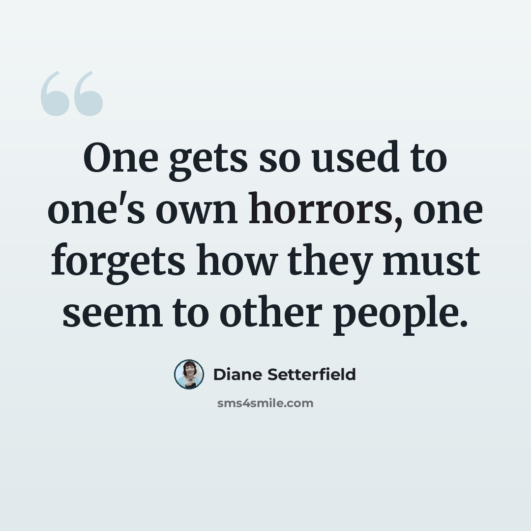 “One gets so used to one's own horrors, one forgets how they must seem to other people.” quote by Diane Setterfield