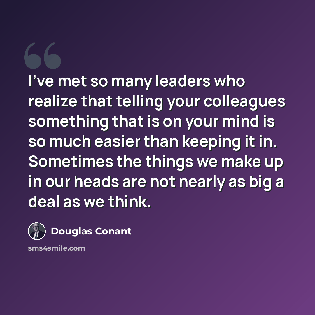 “I've met so many leaders who realize that telling your colleagues something that is on your mind is so much easier than keeping it in. Sometimes the things we make up in our heads are not nearly as big a deal as we think.” quote by Douglas Conant