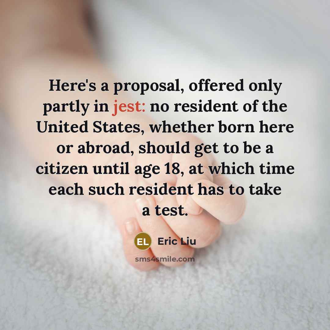 “Here's a proposal, offered only partly in jest: no resident of the United States, whether born here or abroad, should get to be a citizen until age 18, at which time each such resident has to take a test.” quote by Eric Liu