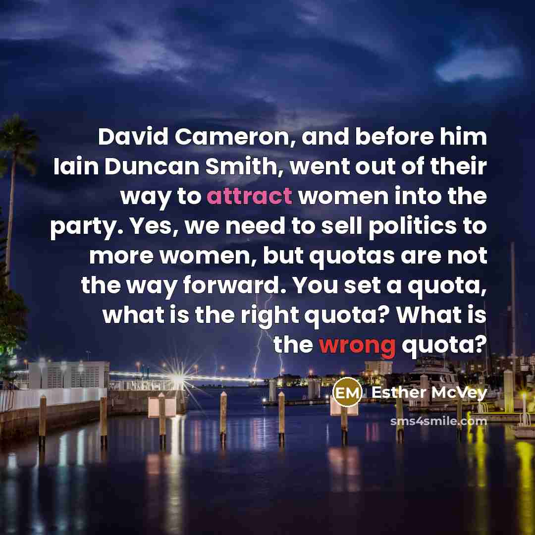 “David Cameron, and before him Iain Duncan Smith, went out of their way to attract women into the party. Yes, we need to sell politics to more women, but quotas are not the way forward. You set a quota, what is the right quota? What is the wrong quota?” quote by Esther McVey