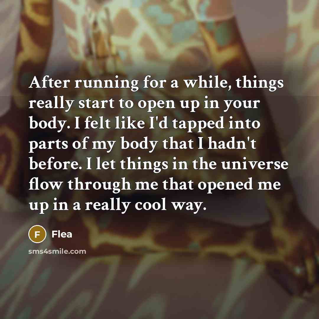 “After running for a while, things really start to open up in your body. I felt like I'd tapped into parts of my body that I hadn't before. I let things in the universe flow through me that opened me up in a really cool way.” quote by Flea