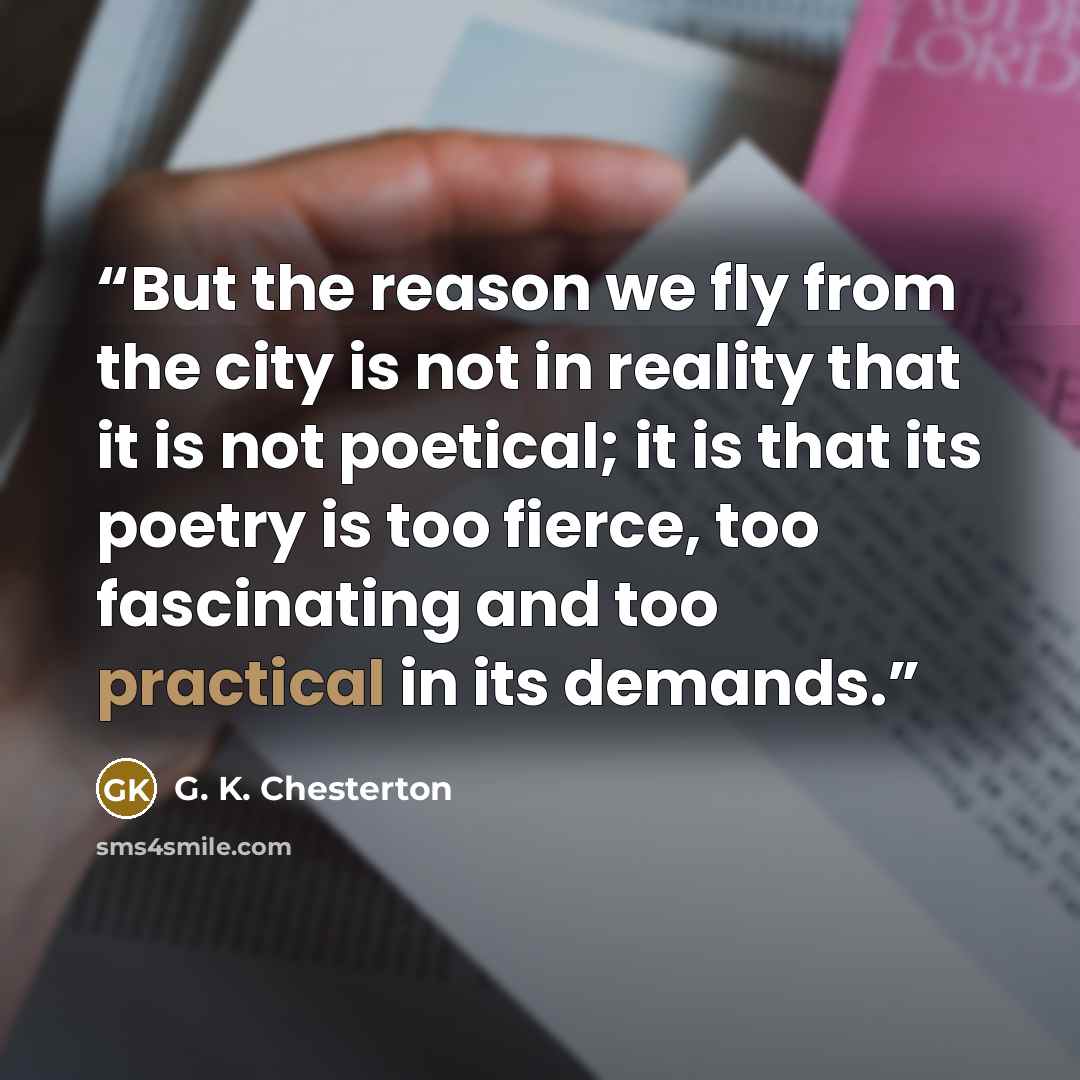 “But the reason we fly from the city is not in reality that it is not poetical; it is that its poetry is too fierce, too fascinating and too practical in its demands.” quote by G. K. Chesterton