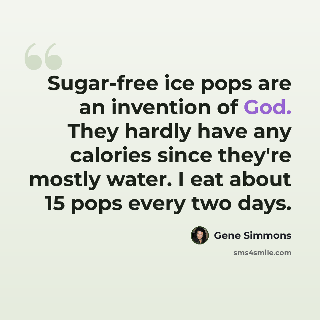 “Sugar-free ice pops are an invention of God. They hardly have any calories since they're mostly water. I eat about 15 pops every two days.” quote by Gene Simmons