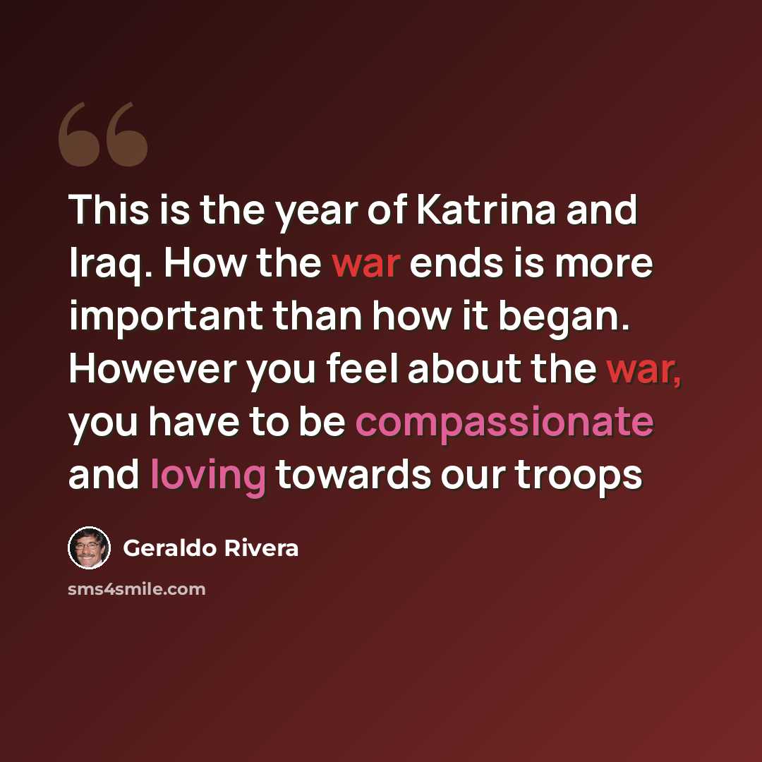“This is the year of Katrina and Iraq. How the war ends is more important than how it began. However you feel about the war, you have to be compassionate and loving towards our troops” quote by Geraldo Rivera