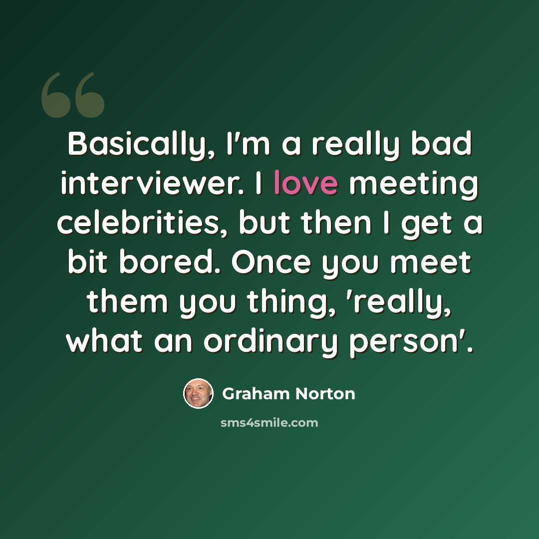 “Basically, I'm a really bad interviewer. I love meeting celebrities, but then I get a bit bored. Once you meet them you thing, 'really, what an ordinary person'.” quote by Graham Norton