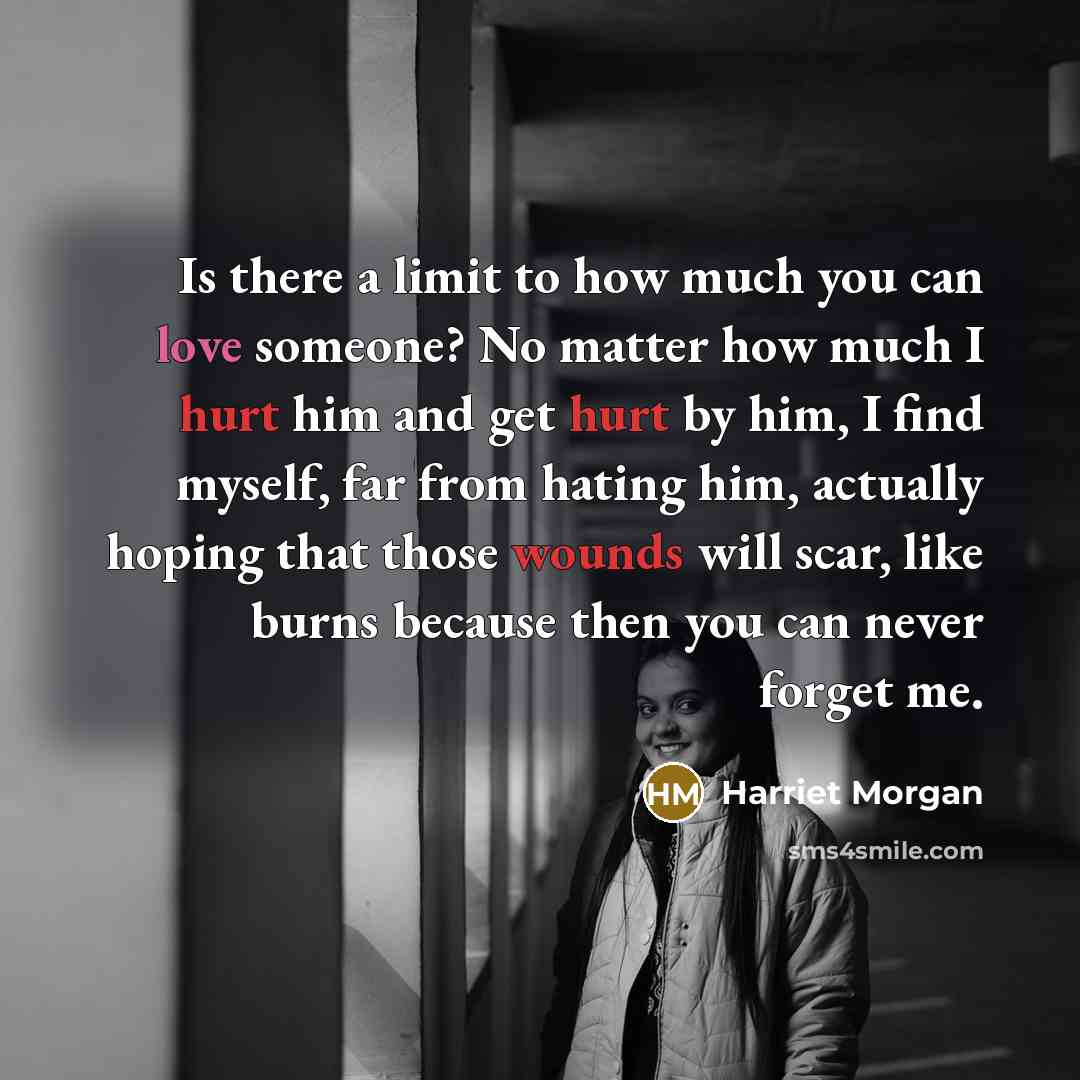 “Is there a limit to how much you can love someone? No matter how much I hurt him and get hurt by him, I find myself, far from hating him, actually hoping that those wounds will scar, like burns because then you can never forget me.” quote by Harriet Morgan