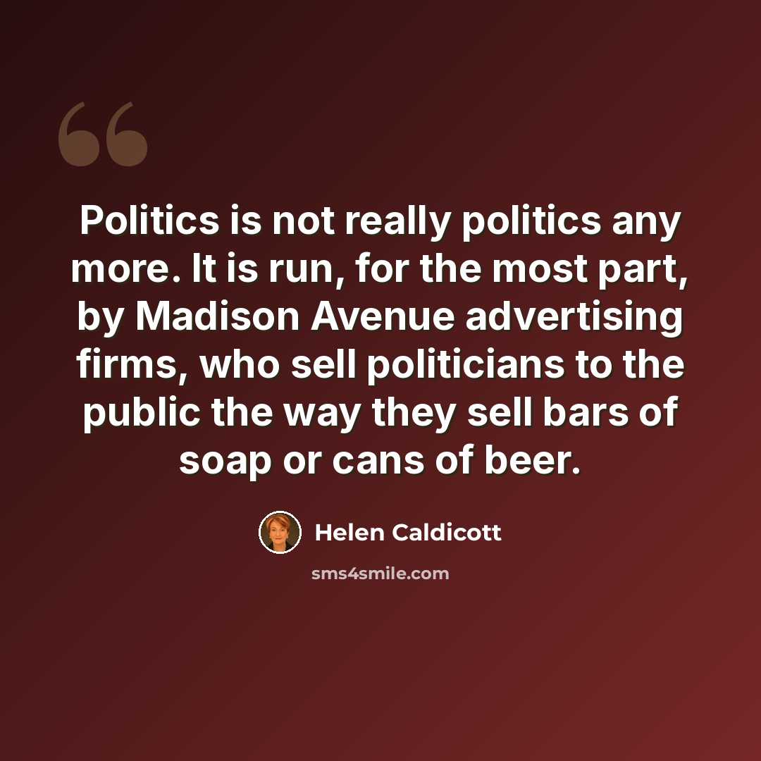 “Politics is not really politics any more. It is run, for the most part, by Madison Avenue advertising firms, who sell politicians to the public the way they sell bars of soap or cans of beer.” quote by Helen Caldicott