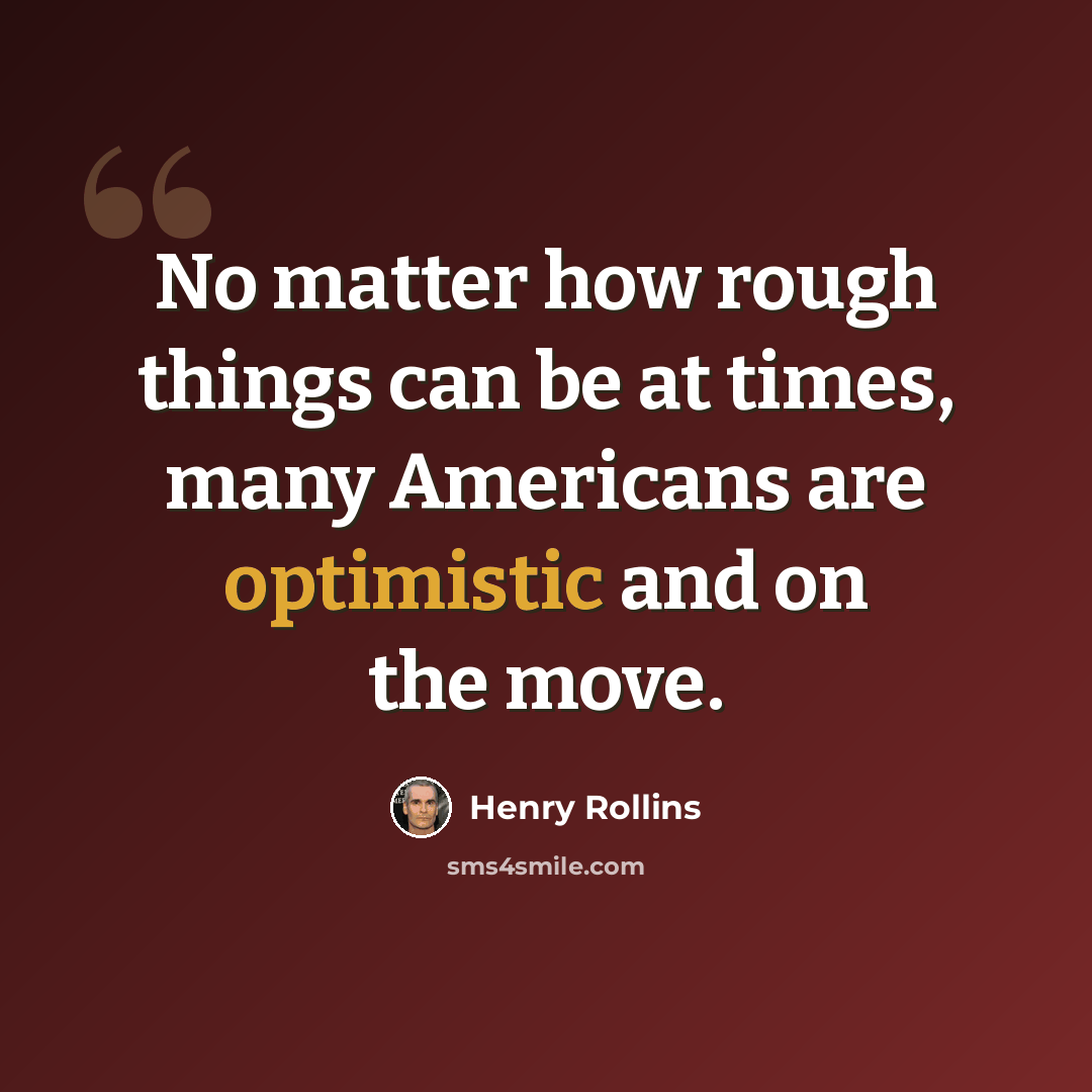 “No matter how rough things can be at times, many Americans are optimistic and on the move.” quote by Henry Rollins