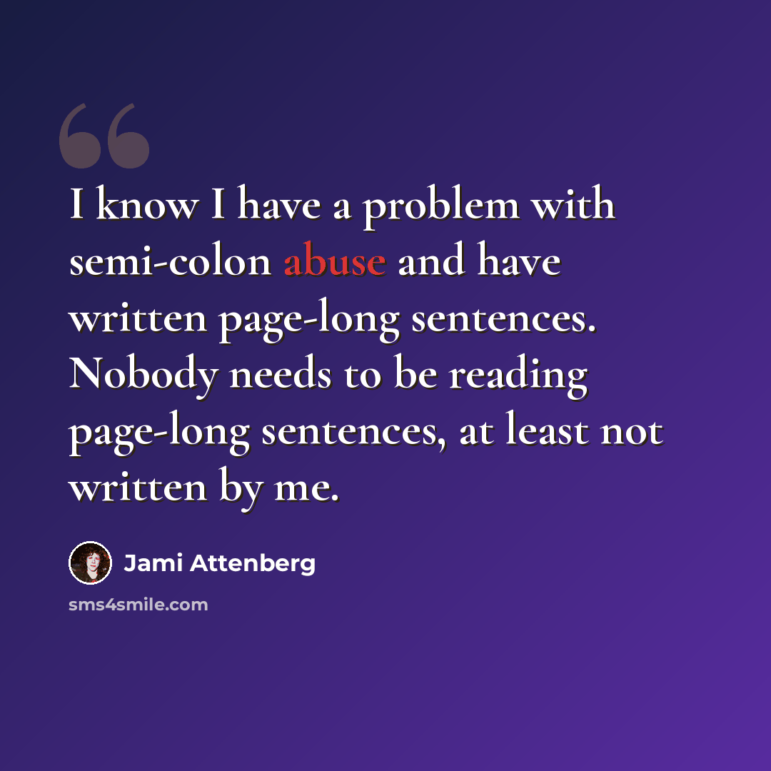 “I know I have a problem with semi-colon abuse and have written page-long sentences. Nobody needs to be reading page-long sentences, at least not written by me.” quote by Jami Attenberg