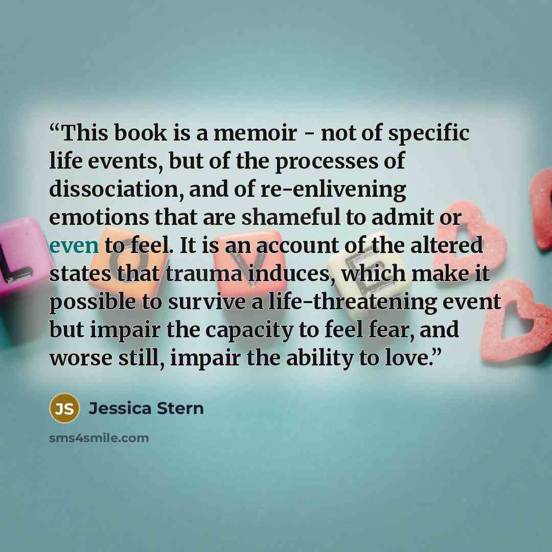 “This book is a memoir - not of specific life events, but of the processes of dissociation, and of re-enlivening emotions that are shameful to admit or even to feel. It is an account of the altered states that trauma induces, which make it possible to survive a life-threatening event but impair the…” quote by Jessica Stern