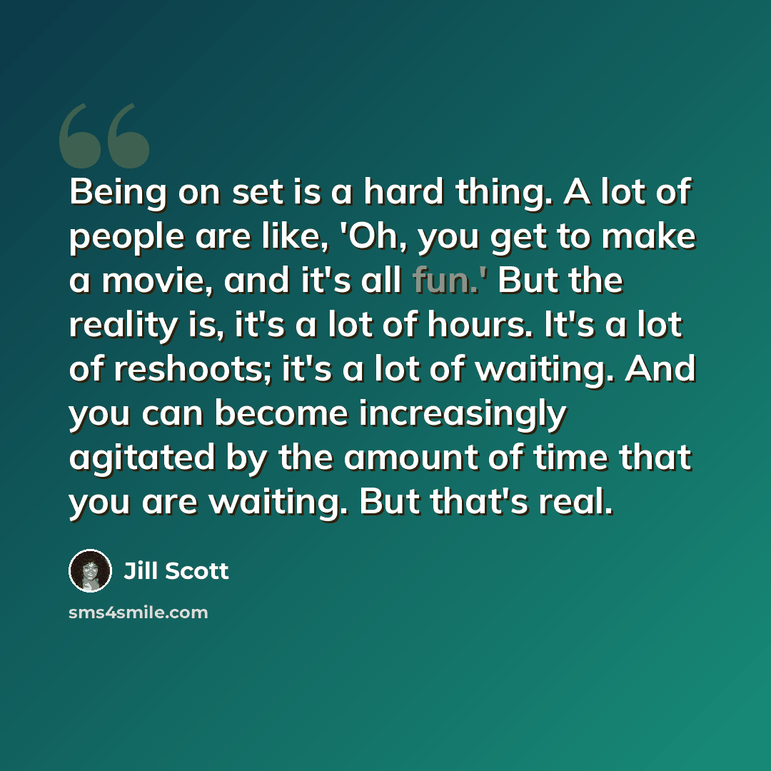 “Being on set is a hard thing. A lot of people are like, 'Oh, you get to make a movie, and it's all fun.' But the reality is, it's a lot of hours. It's a lot of reshoots; it's a lot of waiting. And you can become increasingly agitated by the amount of time that you are waiting. But that's real.” quote by Jill Scott