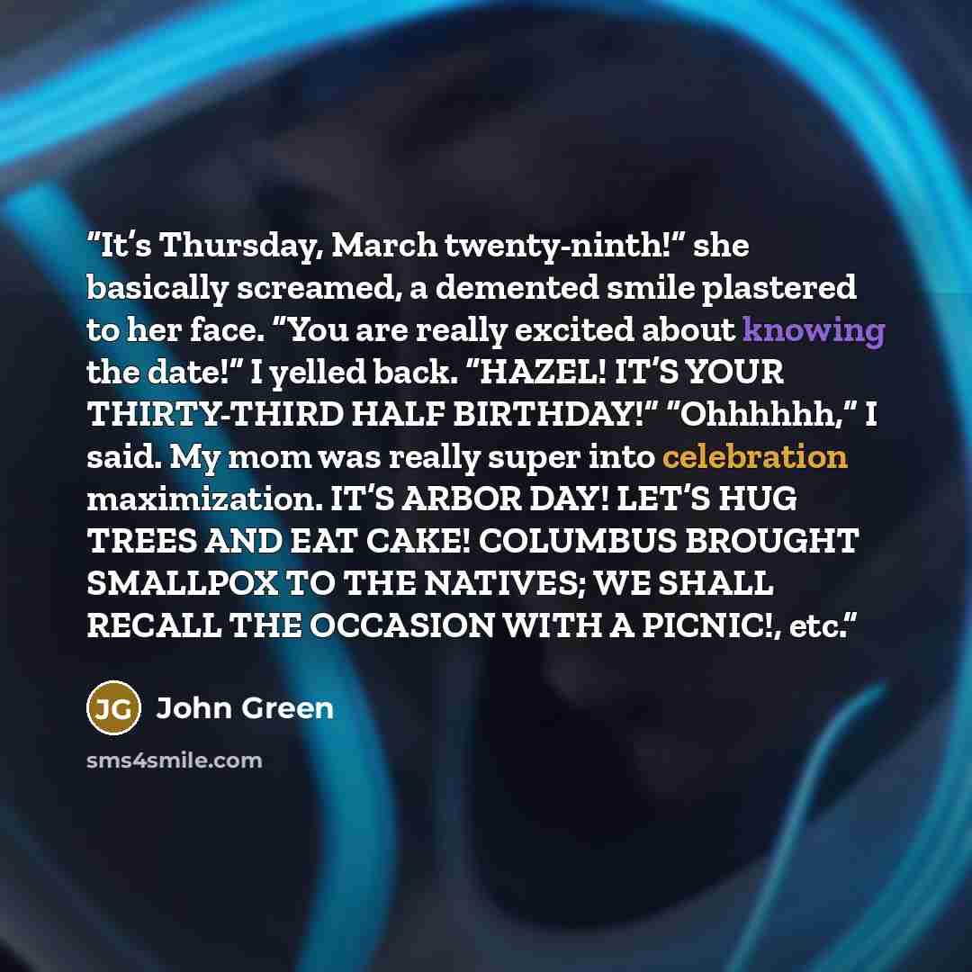 “It’s Thursday, March twenty-ninth!” she basically screamed, a demented smile plastered to her face. “You are really excited about knowing the date!” I yelled back. “HAZEL! IT’S YOUR THIRTY-THIRD HALF BIRTHDAY!” “Ohhhhhh,” I said. My mom was really super into celebration maximization. IT’S ARBOR…” quote by John Green