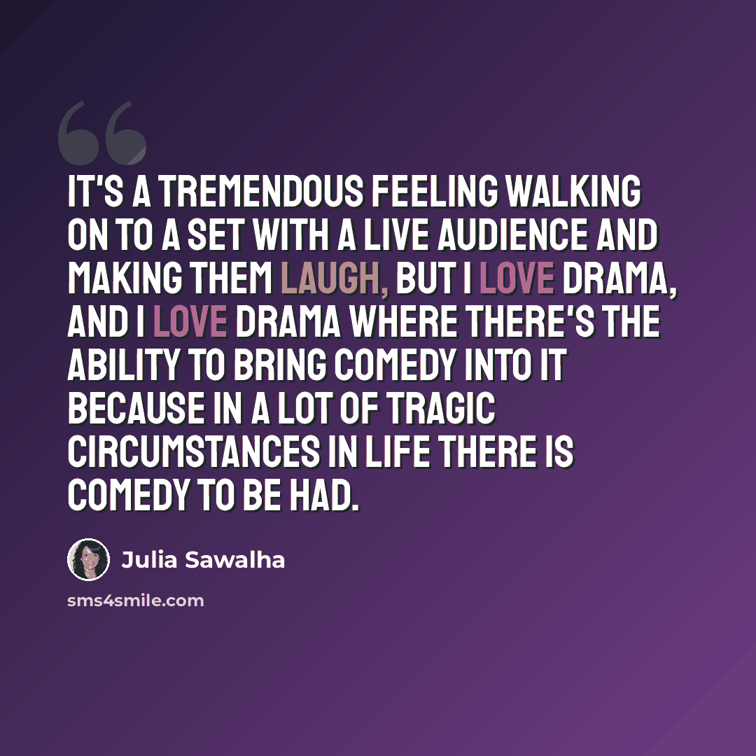 “It's a tremendous feeling walking on to a set with a live audience and making them laugh, but I love drama, and I love drama where there's the ability to bring comedy into it because in a lot of tragic circumstances in life there is comedy to be had.” quote by Julia Sawalha