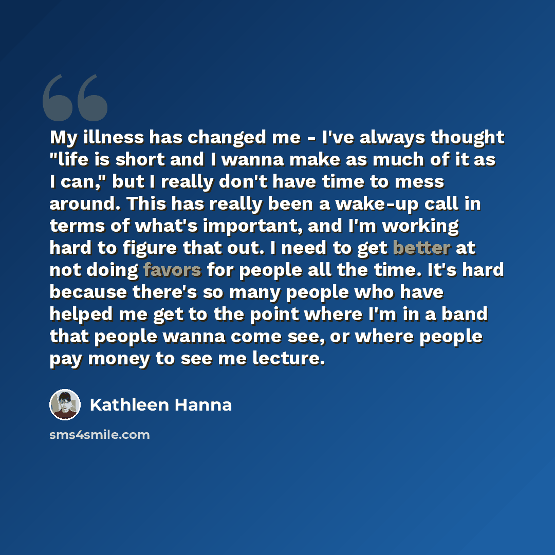 “My illness has changed me - I've always thought "life is short and I wanna make as much of it as I can," but I really don't have time to mess around. This has really been a wake-up call in terms of what's important, and I'm working hard to figure that out. I need to get better at not doing favors…” quote by Kathleen Hanna