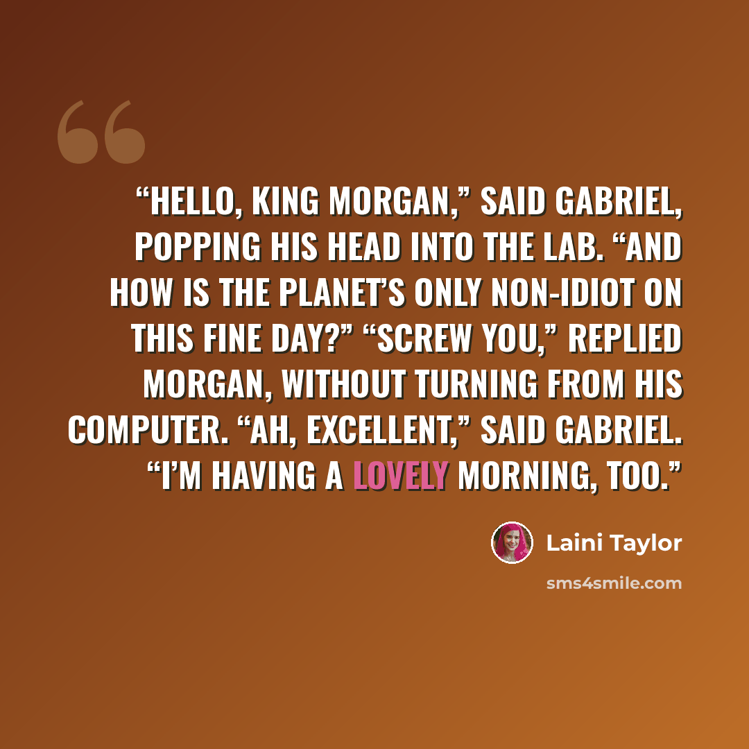 “Hello, King Morgan,” said Gabriel, popping his head into the lab. “And how is the planet’s only non-idiot on this fine day?” “Screw you,” replied Morgan, without turning from his computer. “Ah, excellent,” said Gabriel. “I’m having a lovely morning, too.” quote by Laini Taylor