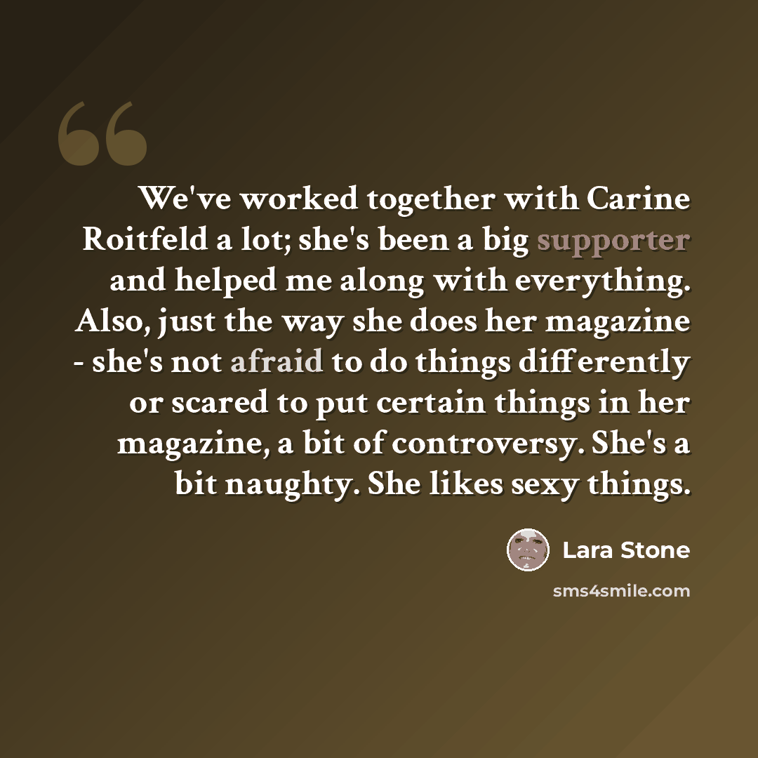 “We've worked together with Carine Roitfeld a lot; she's been a big supporter and helped me along with everything. Also, just the way she does her magazine - she's not afraid to do things differently or scared to put certain things in her magazine, a bit of controversy. She's a bit naughty. She…” quote by Lara Stone