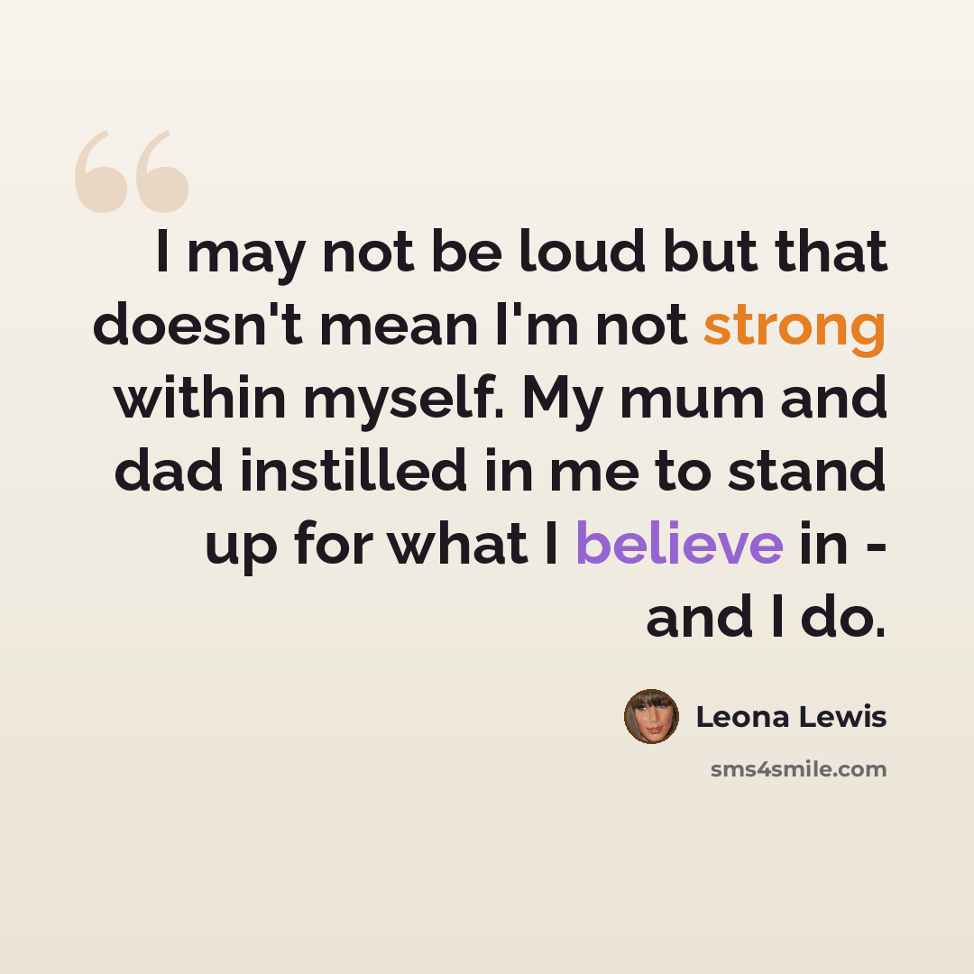 “I may not be loud but that doesn't mean I'm not strong within myself. My mum and dad instilled in me to stand up for what I believe in - and I do.” quote by Leona Lewis