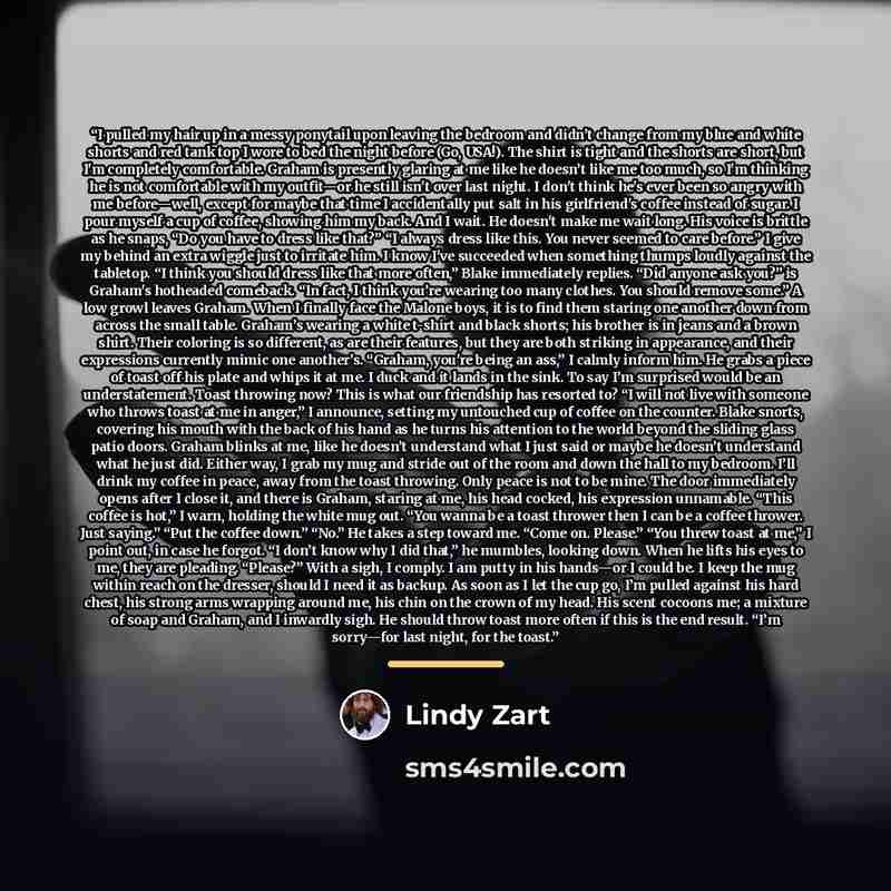 “I pulled my hair up in a messy ponytail upon leaving the bedroom and didn’t change from my blue and white shorts and red tank top I wore to bed the night before (Go, USA!). The shirt is tight and the shorts are short, but I'm completely comfortable. Graham is presently glaring at me like he…” quote by Lindy Zart