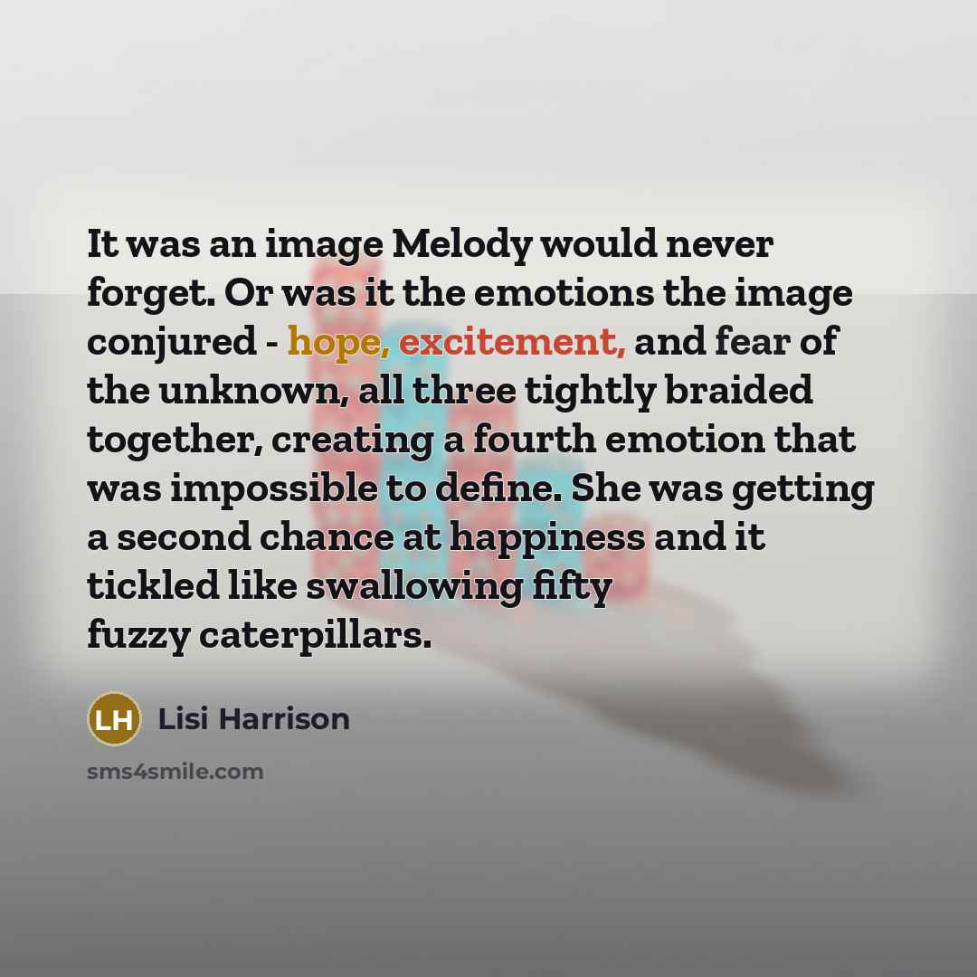 “It was an image Melody would never forget. Or was it the emotions the image conjured - hope, excitement, and fear of the unknown, all three tightly braided together, creating a fourth emotion that was impossible to define. She was getting a second chance at happiness and it tickled like swallowing…” quote by Lisi Harrison