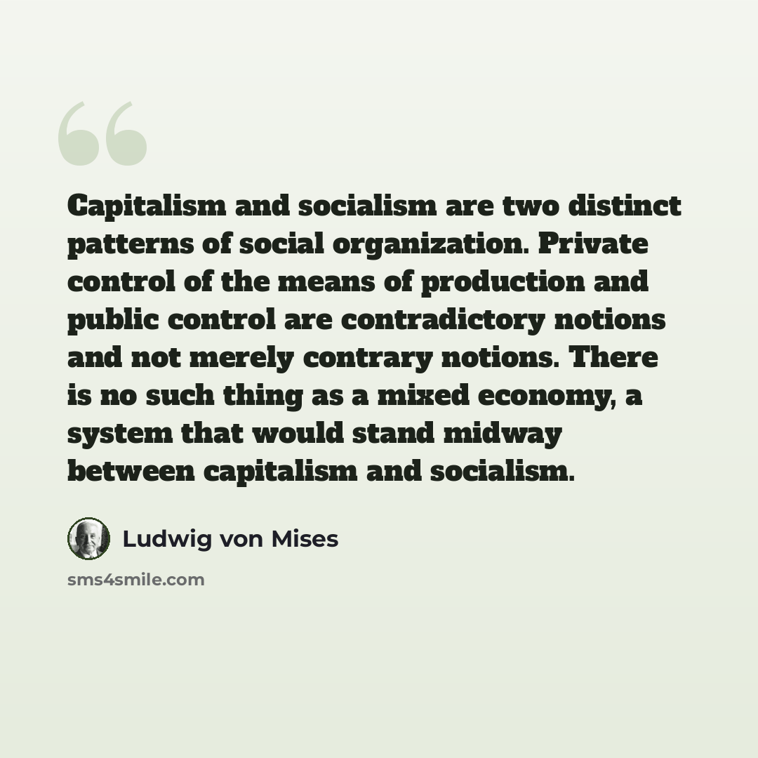 “Capitalism and socialism are two distinct patterns of social organization. Private control of the means of production and public control are contradictory notions and not merely contrary notions. There is no such thing as a mixed economy, a system that would stand midway between capitalism and…” quote by Ludwig von Mises