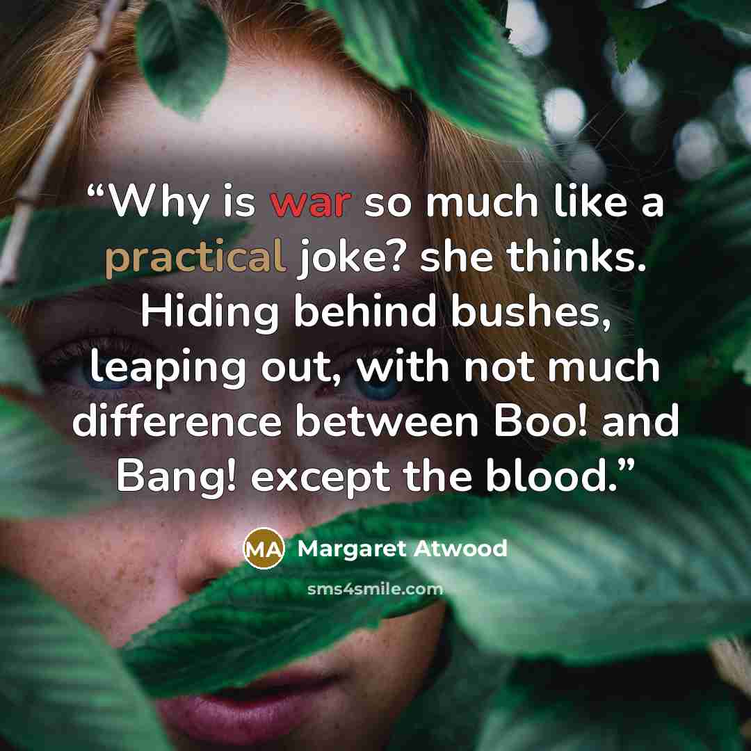 “Why is war so much like a practical joke? she thinks. Hiding behind bushes, leaping out, with not much difference between Boo! and Bang! except the blood.” quote by Margaret Atwood