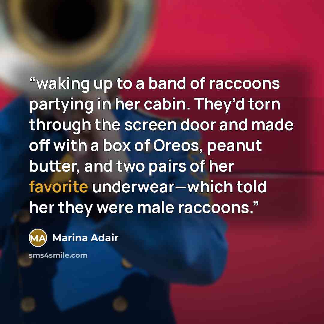 “waking up to a band of raccoons partying in her cabin. They’d torn through the screen door and made off with a box of Oreos, peanut butter, and two pairs of her favorite underwear—which told her they were male raccoons.” quote by Marina Adair