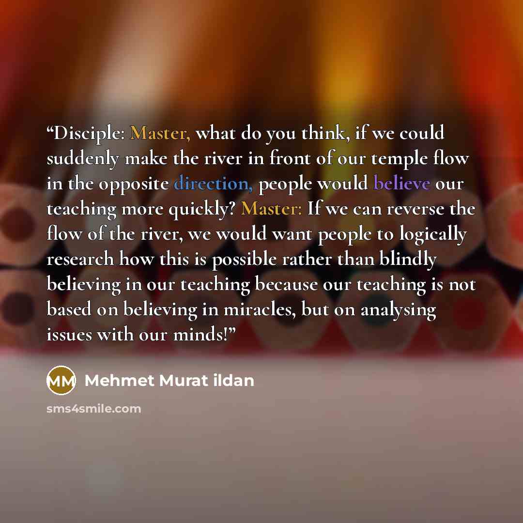 “Disciple: Master, what do you think, if we could suddenly make the river in front of our temple flow in the opposite direction, people would believe our teaching more quickly? Master: If we can reverse the flow of the river, we would want people to logically research how this is possible rather…” quote by Mehmet Murat ildan