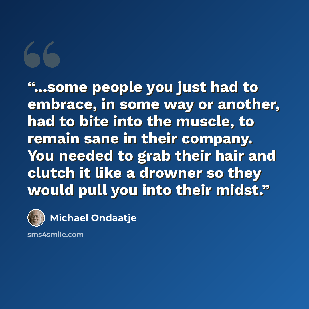 “...some people you just had to embrace, in some way or another, had to bite into the muscle, to remain sane in their company. You needed to grab their hair and clutch it like a drowner so they would pull you into their midst.” quote by Michael Ondaatje