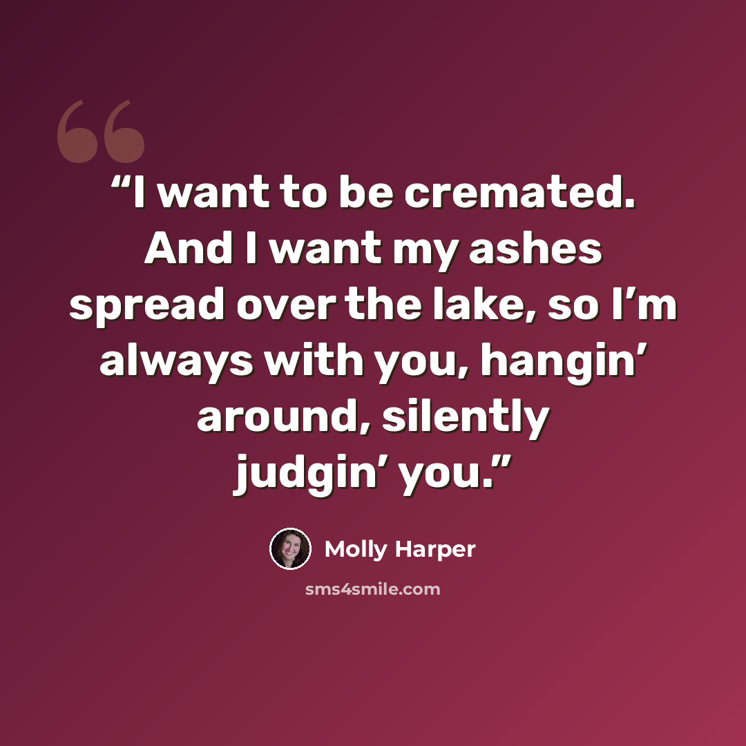 “I want to be cremated. And I want my ashes spread over the lake, so I’m always with you, hangin’ around, silently judgin’ you.” quote by Molly Harper